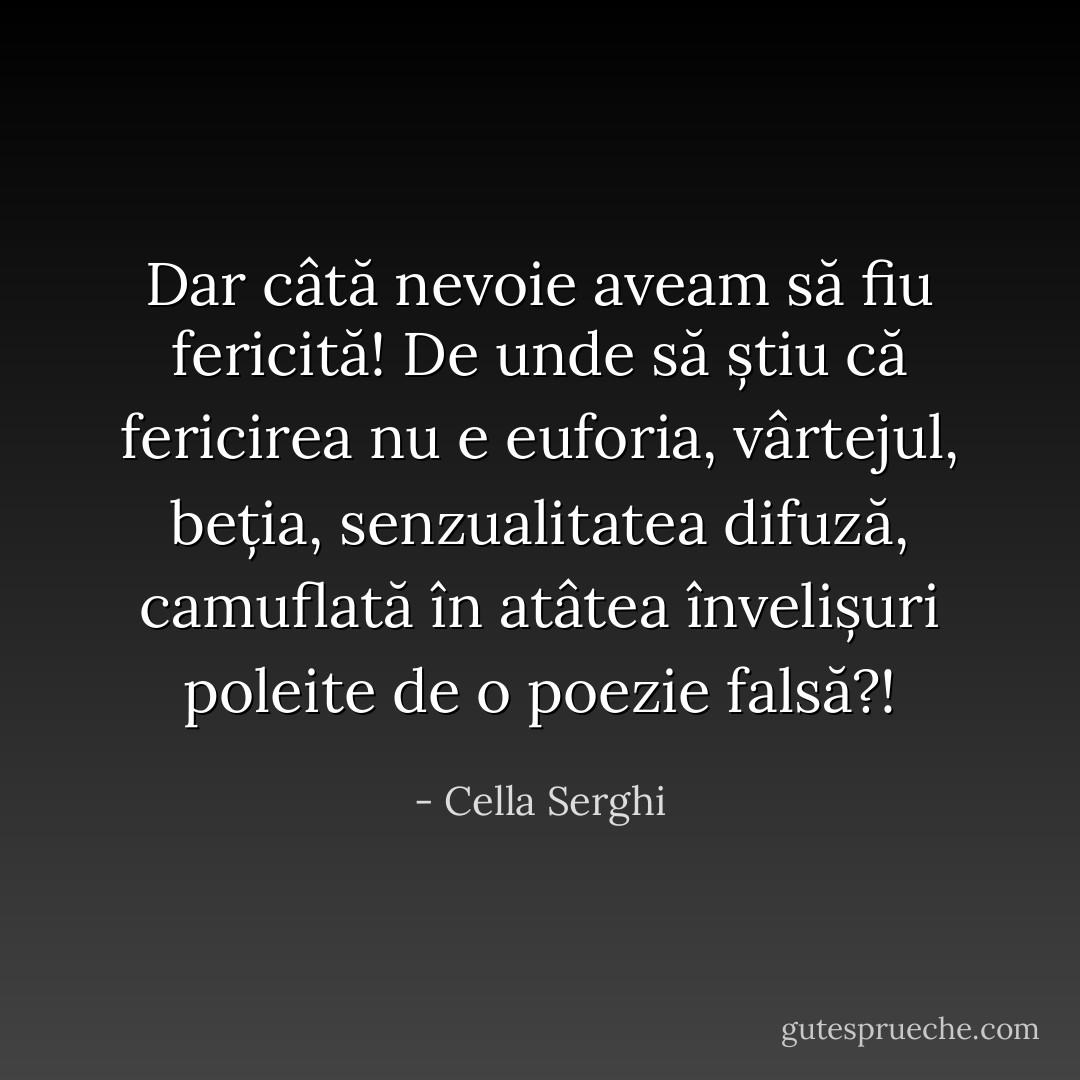 Dar câtă nevoie aveam să fiu fericită! De unde să știu că fericirea nu e euforia, vârtejul, beția, senzualitatea difuză, camuflată în atâtea învelișuri poleite de o poezie falsă?! - Cella Serghi