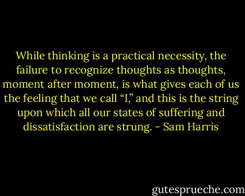 While thinking is a practical necessity, the failure to recognize thoughts as thoughts, moment after moment, is what gives each of us the feeling that we call “I,” and this is the string upon which all our states of suffering and dissatisfaction are strung. - Sam Harris