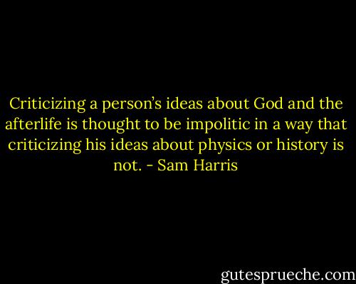 Criticizing a person’s ideas about God and the afterlife is thought to be impolitic in a way that criticizing his ideas about physics or history is not. - Sam Harris