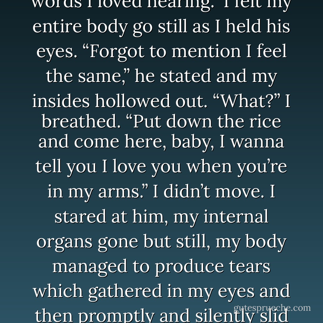 Coupla weeks ago, you gave me a fuckin’ sweet nightie and words I loved hearing.”<br />I felt my entire body go still as I held his eyes.<br />“Forgot to mention I feel the same,” he stated and my insides hollowed out.<br />“What?” I breathed.<br />“Put down the rice and come here, baby, I wanna tell you I love you when you’re in my<br />arms.”<br />I didn’t move. I stared at him, my internal organs gone but still, my body managed to<br />produce tears which gathered in my eyes and then promptly and silently slid down my<br />cheeks. - Kristen Ashley