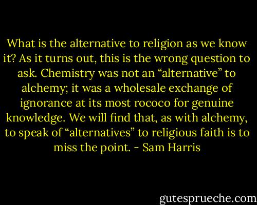 What is the alternative to religion as we know it? As it turns out, this is the wrong question to ask. Chemistry was not an “alternative” to alchemy; it was a wholesale exchange of ignorance at its most rococo for genuine knowledge. We will find that, as with alchemy, to speak of “alternatives” to religious faith is to miss the point. - Sam Harris