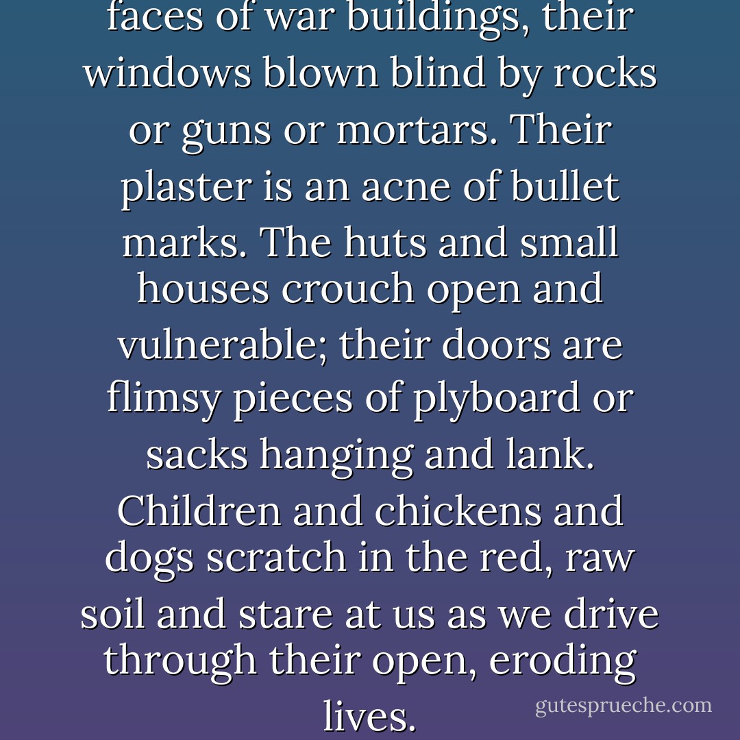 The schools wear the blank faces of war buildings, their windows blown blind by rocks or guns or mortars. Their plaster is an acne of bullet marks. The huts and small houses crouch open and vulnerable; their doors are flimsy pieces of plyboard or sacks hanging and lank. Children and chickens and dogs scratch in the red, raw soil and stare at us as we drive through their open, eroding lives. - Alexandra Fuller