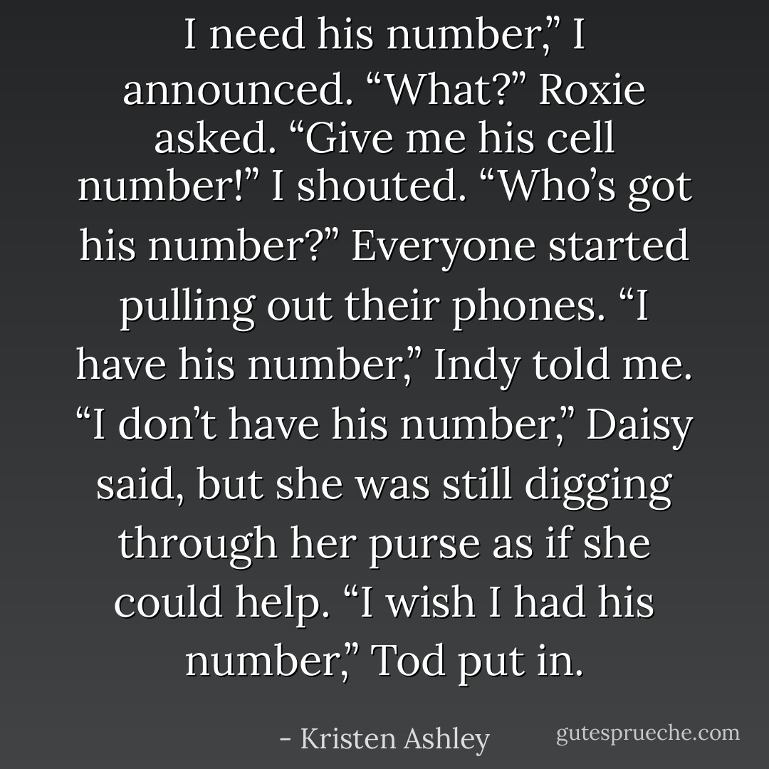 I need his number,” I announced.<br />“What?” Roxie asked.<br />“Give me his cell number!” I shouted.<br />“Who’s got his number?”<br />Everyone started pulling out their phones.<br />“I have his number,” Indy told me.<br />“I don’t have his number,” Daisy said, but she was still digging through her purse as if she could help.<br /><i>“I <b>wish</b> I had his number,”</i> Tod put in. - Kristen Ashley