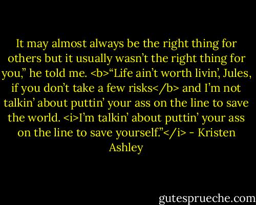It may almost always be the right thing for others but it usually wasn’t the right thing for you,” he told me. <b>“Life ain’t worth livin’, Jules, if you don’t take a few risks</b> and I’m not talkin’ about puttin’ your ass on the line to save the world. <i>I’m talkin’ about puttin’ your ass on the line to save yourself.”</i> - Kristen Ashley