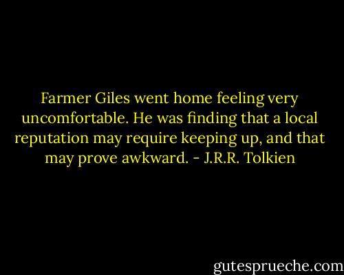 Farmer Giles went home feeling very uncomfortable. He was finding that a local reputation may require keeping up, and that may prove awkward. - J.R.R. Tolkien