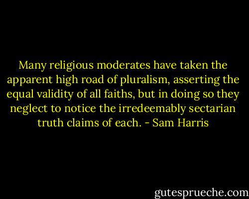 Many religious moderates have taken the apparent high road of pluralism, asserting the equal validity of all faiths, but in doing so they neglect to notice the irredeemably sectarian truth claims of each. - Sam Harris