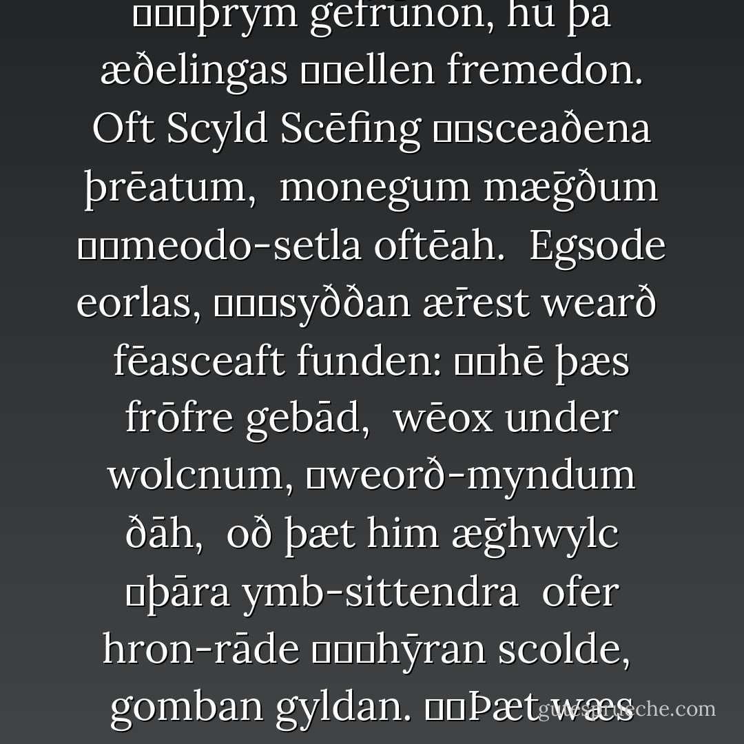 Hwæt! Wē Gār-Dena 	in geār-dagum<br />þēod-cyninga 			þrym gefrūnon,<br />hū þā æðelingas 		ellen fremedon.<br />Oft Scyld Scēfing 		sceaðena þrēatum, <br />monegum mǣgðum 		meodo-setla oftēah. <br />Egsode eorlas, 			syððan ǣrest wearð <br />fēasceaft funden: 		hē þæs frōfre gebād, <br />wēox under wolcnum, 	weorð-myndum ðāh, <br />oð þæt him ǣghwylc 	þāra ymb-sittendra <br />ofer hron-rāde 			hȳran scolde, <br />gomban gyldan. 		Þæt wæs gōd cyning! - Anonymous