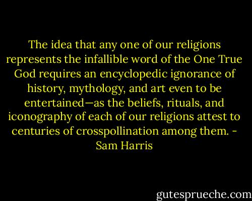 The idea that any one of our religions represents the infallible word of the One True God requires an encyclopedic ignorance of history, mythology, and art even to be entertained—as the beliefs, rituals, and iconography of each of our religions attest to centuries of crosspollination among them. - Sam Harris