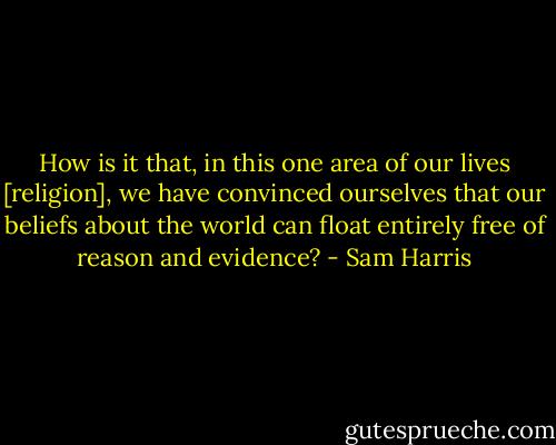 How is it that, in this one area of our lives [religion], we have convinced ourselves that our beliefs about the world can float entirely free of reason and evidence? - Sam Harris