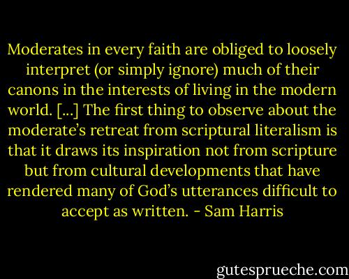 Moderates in every faith are obliged to loosely interpret (or simply ignore) much of their canons in the interests of living in the modern world. [...] The first thing to observe about the moderate’s retreat from scriptural literalism is that it draws its inspiration not from scripture but from cultural developments that have rendered many of God’s utterances difficult to accept as written. - Sam Harris