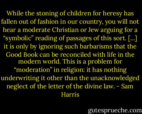 While the stoning of children for heresy has fallen out of fashion in our country, you will not hear a moderate Christian or Jew arguing for a “symbolic” reading of passages of this sort. [...] it is only by ignoring such barbarisms that the Good Book can be reconciled with life in the modern world. This is a problem for “moderation” in religion: it has nothing underwriting it other than the unacknowledged neglect of the letter of the divine law. - Sam Harris