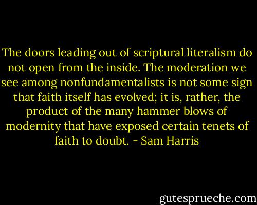 The doors leading out of scriptural literalism do not open from the inside. The moderation we see among nonfundamentalists is not some sign that faith itself has evolved; it is, rather, the product of the many hammer blows of modernity that have exposed certain tenets of faith to doubt. - Sam Harris