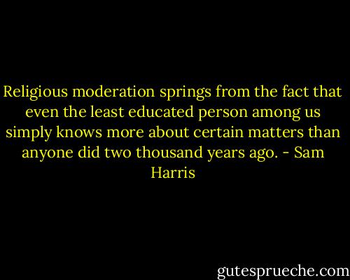 Religious moderation springs from the fact that even the least educated person among us simply knows more about certain matters than anyone did two thousand years ago. - Sam Harris