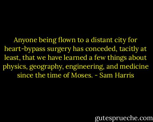 Anyone being flown to a distant city for heart-bypass surgery has conceded, tacitly at least, that we have learned a few things about physics, geography, engineering, and medicine since the time of Moses. - Sam Harris