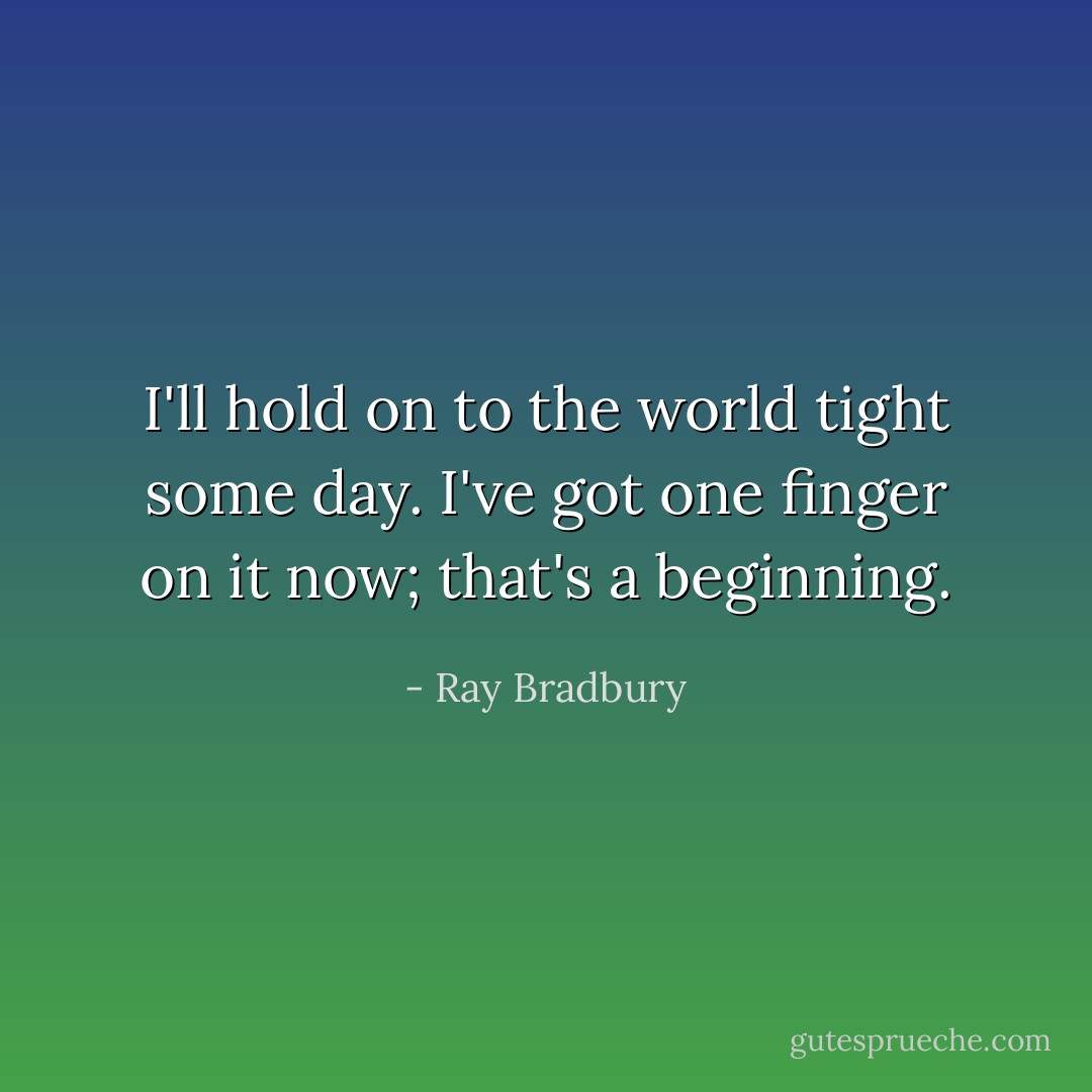 I'll hold on to the world tight some day. I've got one finger on it now; that's a beginning. - Ray Bradbury