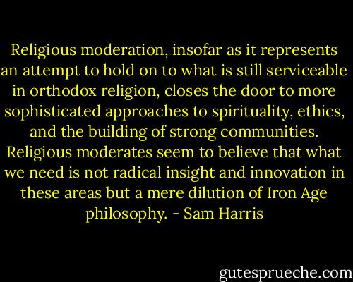 Religious moderation, insofar as it represents an attempt to hold on to what is still serviceable in orthodox religion, closes the door to more sophisticated approaches to spirituality, ethics, and the building of strong communities. Religious moderates seem to believe that what we need is not radical insight and innovation in these areas but a mere dilution of Iron Age philosophy. - Sam Harris