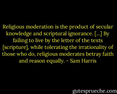 Religious moderation is the product of secular knowledge and scriptural ignorance. [...] By failing to live by the letter of the texts [scripture], while tolerating the irrationality of those who do, religious moderates betray faith and reason equally. - Sam Harris
