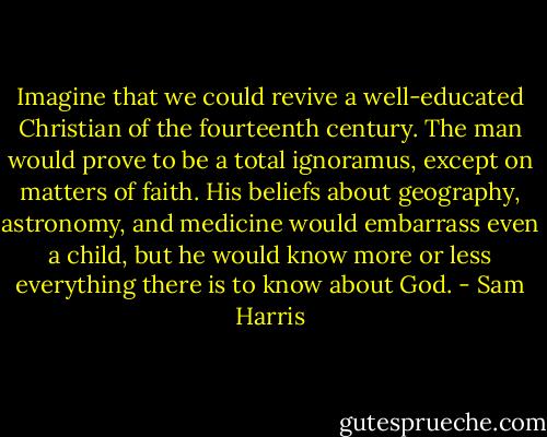 Imagine that we could revive a well-educated Christian of the fourteenth century. The man would prove to be a total ignoramus, except on matters of faith. His beliefs about geography, astronomy, and medicine would embarrass even a child, but he would know more or less everything there is to know about God. - Sam Harris