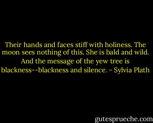Their hands and faces stiff with holiness.<br />The moon sees nothing of this. She is bald and wild.<br />And the message of the yew tree is blackness--blackness and silence. - Sylvia Plath