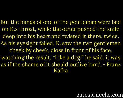 But the hands of one of the gentleman were laid on K.’s throat, while the other pushed the knife deep into his heart and twisted it there, twice. As his eyesight failed, K. saw the two gentlemen cheek by cheek, close in front of his face, watching the result. “Like a dog!” he said, it was as if the shame of it should outlive him.". - Franz Kafka