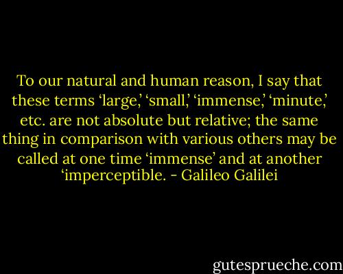 To our natural and human reason, I say that these terms ‘large,’ ‘small,’ ‘immense,’ ‘minute,’ etc. are not absolute but relative; the same thing in comparison with various others may be called at one time ‘immense’ and at another ‘imperceptible. - Galileo Galilei