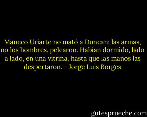 Maneco Uriarte no mató a Duncan; las armas, no los hombres, pelearon. Habían dormido, lado a lado, en una vitrina, hasta que las manos las despertaron. - Jorge Luis Borges