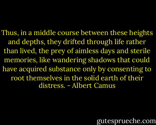 Thus, in a middle course between these heights and depths, they drifted through life rather than lived, the prey of aimless days and sterile memories, like wandering shadows that could have acquired substance only by consenting to root themselves in the solid earth of their distress. - Albert Camus