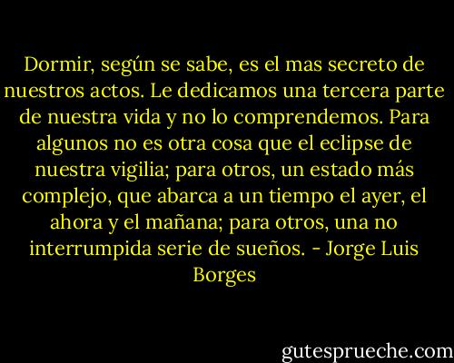 Dormir, según se sabe, es el mas secreto de nuestros actos. Le dedicamos una tercera parte de nuestra vida y no lo comprendemos. Para algunos no es otra cosa que el eclipse de nuestra vigilia; para otros, un estado más complejo, que abarca a un tiempo el ayer, el ahora y el mañana; para otros, una no interrumpida serie de sueños. - Jorge Luis Borges
