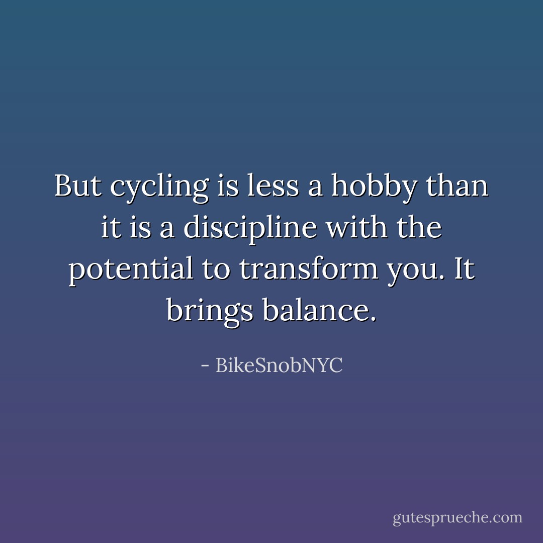 But cycling is less a hobby than it is a discipline with the potential to transform you. It brings balance. - BikeSnobNYC