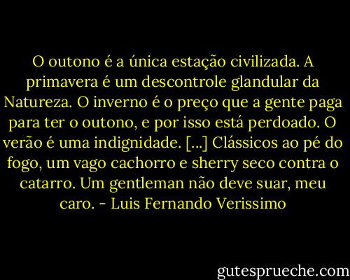 O outono é a única estação civilizada. A primavera é um descontrole glandular da Natureza. O inverno é o preço que a gente paga para ter o outono, e por isso está perdoado. O verão é uma indignidade. [...] Clássicos ao pé do fogo, um vago cachorro e sherry seco contra o catarro. Um gentleman não deve suar, meu caro. - Luis Fernando Verissimo
