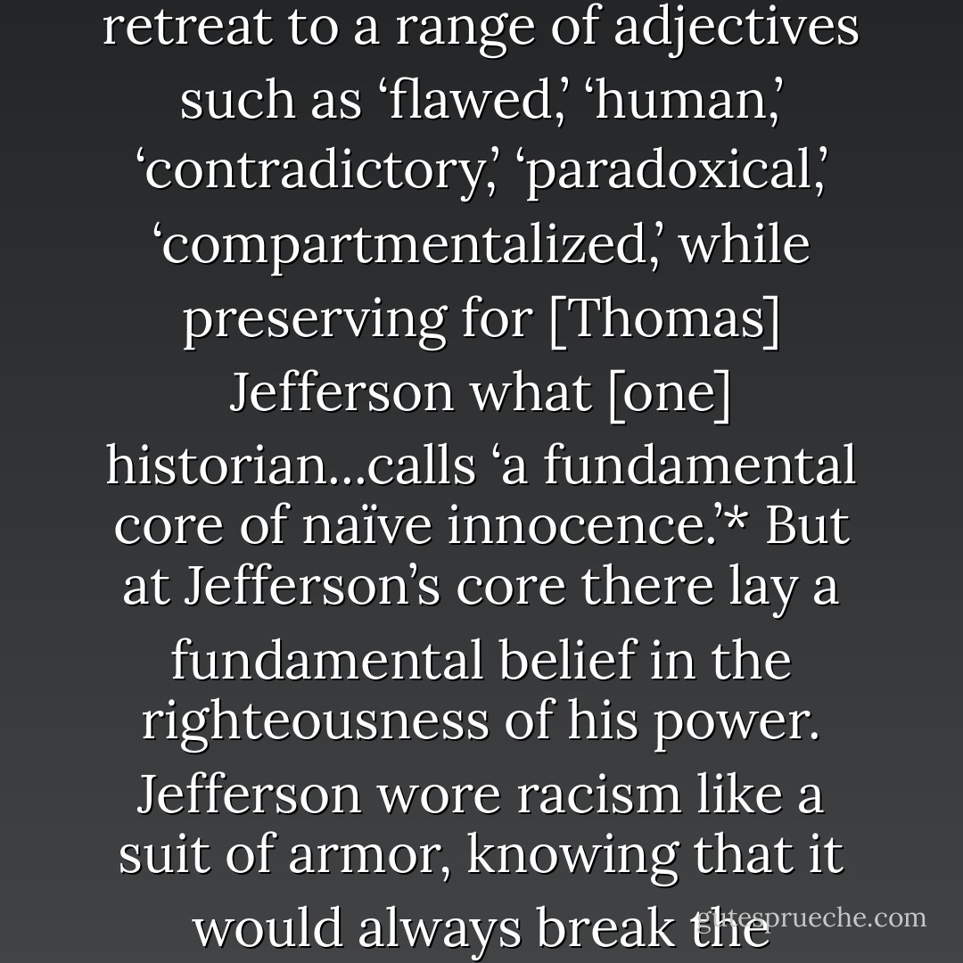 Deeply reluctant to judge a Founder as wanting in moral force, modern commentators retreat to a range of adjectives such as ‘flawed,’ ‘human,’ ‘contradictory,’ ‘paradoxical,’ ‘compartmentalized,’ while preserving for [Thomas] Jefferson what [one] historian...calls ‘a fundamental core of naïve innocence.’* But at Jefferson’s core there lay a fundamental belief in the righteousness of his power. Jefferson wore racism like a suit of armor, knowing that it would always break the sharpest swords of the idealists. - Henry Wiencek