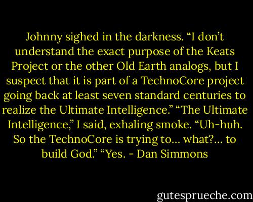 Johnny sighed in the darkness. “I don’t understand the exact purpose of the Keats Project or the other Old Earth analogs, but I suspect that it is part of a TechnoCore project going back at least seven standard centuries to realize the Ultimate Intelligence.”<br />“The Ultimate Intelligence,” I said, exhaling smoke. “Uh-huh. So the TechnoCore is trying to… what?… to build God.”<br />“Yes. - Dan Simmons
