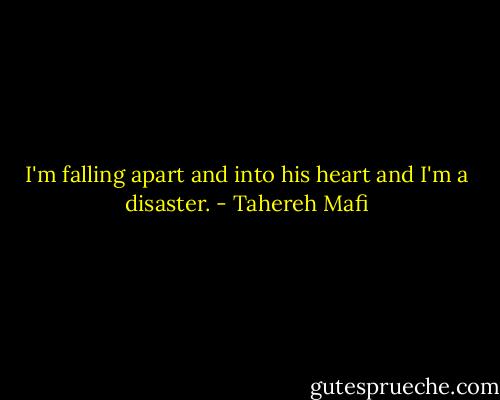 I'm falling apart and into his heart and I'm a disaster. - Tahereh Mafi