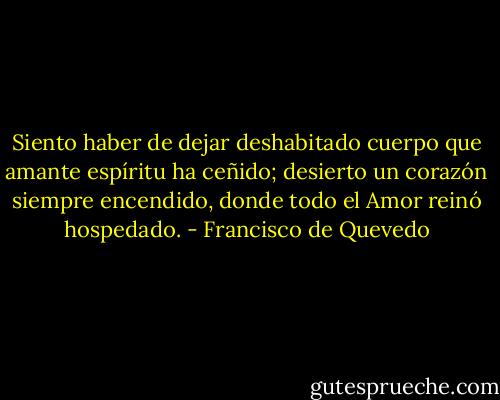 Siento haber de dejar deshabitado<br />cuerpo que amante espíritu ha ceñido;<br />desierto un corazón siempre encendido,<br />donde todo el Amor reinó hospedado. - Francisco de Quevedo