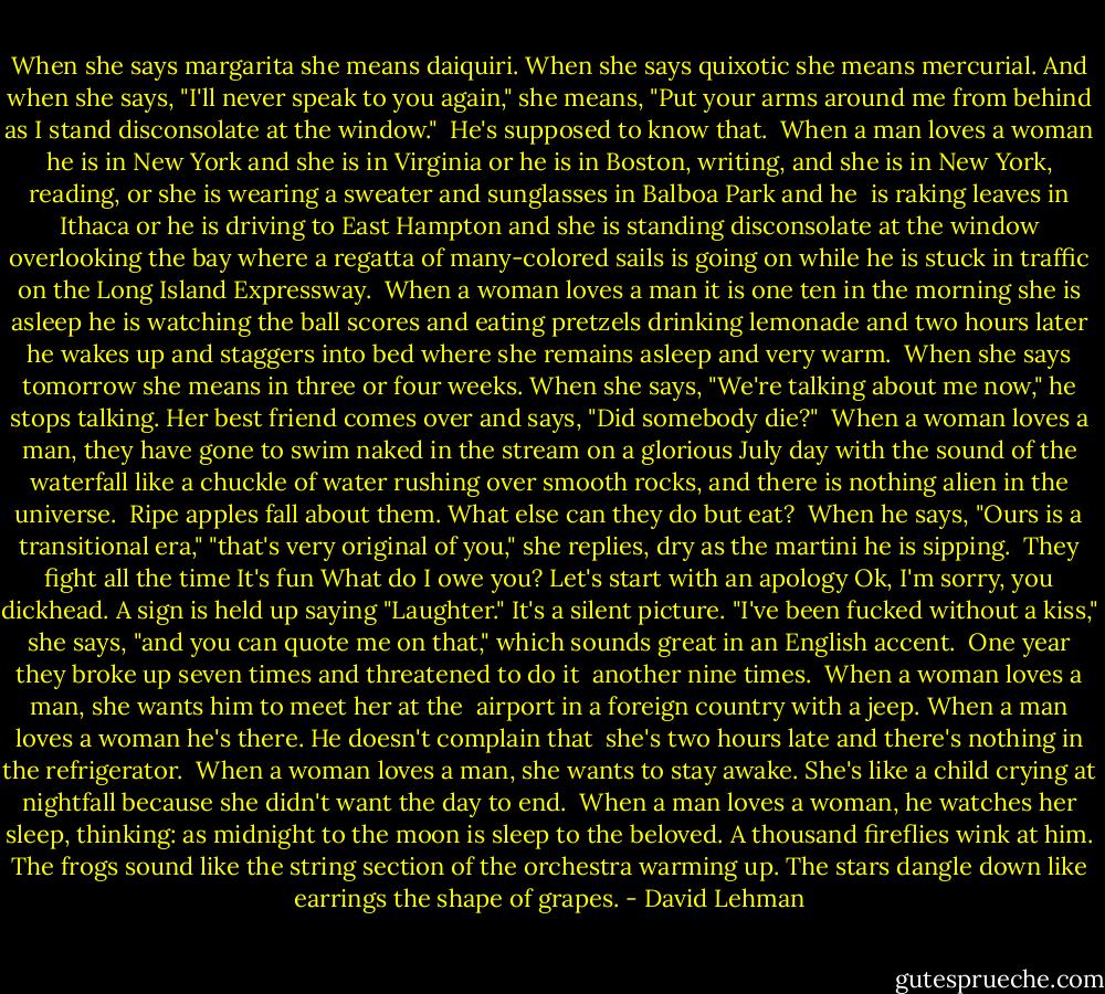 When she says margarita she means daiquiri.<br />When she says quixotic she means mercurial.<br />And when she says, "I'll never speak to you again,"<br />she means, "Put your arms around me from behind<br />as I stand disconsolate at the window."<br /><br />He's supposed to know that.<br /><br />When a man loves a woman he is in New York and she is in Virginia<br />or he is in Boston, writing, and she is in New York, reading,<br />or she is wearing a sweater and sunglasses in Balboa Park and he<br /> is raking leaves in Ithaca<br />or he is driving to East Hampton and she is standing disconsolate<br />at the window overlooking the bay<br />where a regatta of many-colored sails is going on<br />while he is stuck in traffic on the Long Island Expressway.<br /><br />When a woman loves a man it is one ten in the morning<br />she is asleep he is watching the ball scores and eating pretzels<br />drinking lemonade<br />and two hours later he wakes up and staggers into bed<br />where she remains asleep and very warm.<br /><br />When she says tomorrow she means in three or four weeks.<br />When she says, "We're talking about me now,"<br />he stops talking. Her best friend comes over and says,<br />"Did somebody die?"<br /><br />When a woman loves a man, they have gone<br />to swim naked in the stream<br />on a glorious July day<br />with the sound of the waterfall like a chuckle<br />of water rushing over smooth rocks,<br />and there is nothing alien in the universe.<br /><br />Ripe apples fall about them.<br />What else can they do but eat?<br /><br />When he says, "Ours is a transitional era,"<br />"that's very original of you," she replies,<br />dry as the martini he is sipping.<br /><br />They fight all the time<br />It's fun<br />What do I owe you?<br />Let's start with an apology<br />Ok, I'm sorry, you dickhead.<br />A sign is held up saying "Laughter."<br />It's a silent picture.<br />"I've been fucked without a kiss," she says,<br />"and you can quote me on that,"<br />which sounds great in an English accent.<br /><br />One year they broke up seven times and threatened to do it<br /> another nine times.<br /><br />When a woman loves a man, she wants him to meet her at the<br /> airport in a foreign country with a jeep.<br />When a man loves a woman he's there. He doesn't complain that<br /> she's two hours late<br />and there's nothing in the refrigerator.<br /><br />When a woman loves a man, she wants to stay awake.<br />She's like a child crying<br />at nightfall because she didn't want the day to end.<br /><br />When a man loves a woman, he watches her sleep, thinking:<br />as midnight to the moon is sleep to the beloved.<br />A thousand fireflies wink at him.<br />The frogs sound like the string section<br />of the orchestra warming up.<br />The stars dangle down like earrings the shape of grapes. - David Lehman