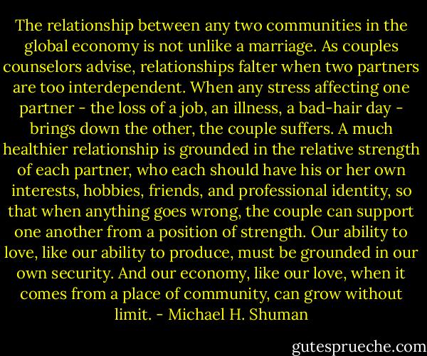 The relationship between any two communities in the global economy is not unlike a marriage. As couples counselors advise, relationships falter when two partners are too interdependent. When any stress affecting one partner - the loss of a job, an illness, a bad-hair day - brings down the other, the couple suffers. A much healthier relationship is grounded in the relative strength of each partner, who each should have his or her own interests, hobbies, friends, and professional identity, so that when anything goes wrong, the couple can support one another from a position of strength. Our ability to love, like our ability to produce, must be grounded in our own security. And our economy, like our love, when it comes from a place of community, can grow without limit. - Michael H. Shuman