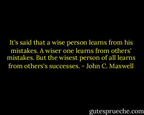 It's said that a wise person learns from his mistakes. A wiser one learns from others' mistakes. But the wisest person of all learns from others's successes. - John C. Maxwell