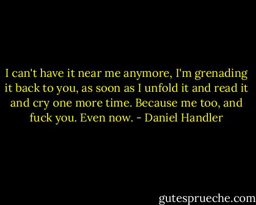 I can't have it near me anymore, I'm grenading it back to you, as soon as I unfold it and read it and cry one more time. Because me too, and fuck you. Even now. - Daniel Handler
