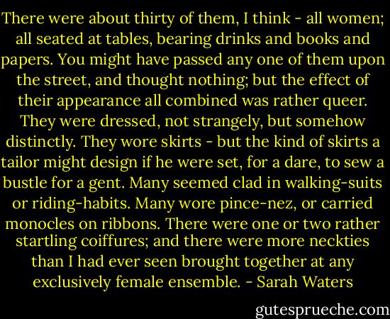 There were about thirty of them, I think - all women; all seated at tables, bearing drinks and books and papers. You might have passed any one of them upon the street, and thought nothing; but the effect of their appearance all combined was rather queer. They were dressed, not strangely, but somehow distinctly. They wore skirts - but the kind of skirts a tailor might design if he were set, for a dare, to sew a bustle for a gent. Many seemed clad in walking-suits or riding-habits. Many wore pince-nez, or carried monocles on ribbons. There were one or two rather startling coiffures; and there were more neckties than I had ever seen brought together at any exclusively female ensemble. - Sarah Waters