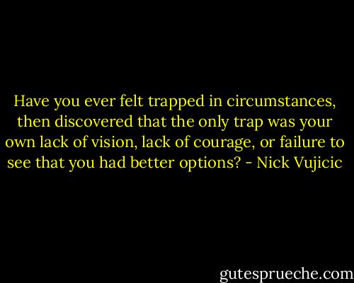 Have you ever felt trapped in circumstances, then discovered that the only trap was your own lack of vision, lack of courage, or failure to see that you had better options? - Nick Vujicic