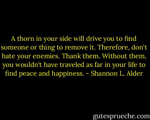 A thorn in your side will drive you to find someone or thing to remove it. Therefore, don't hate your enemies. Thank them. Without them, you wouldn't have traveled as far in your life to find peace and happiness. - Shannon L. Alder