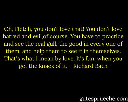 Oh, Fletch, you don't love that! You don't love hatred and evil,of course. You have to practice and see the real gull, the good in every one of them, and help them to see it in themselves. That's what I mean by love. It's fun, when you get the knack of it. - Richard Bach