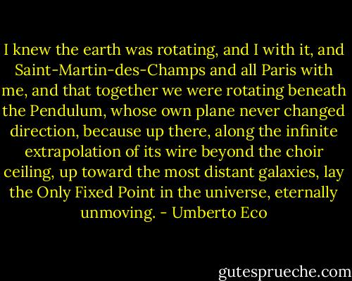 I knew the earth was rotating, and I with it, and Saint-Martin-des-Champs and all Paris with me, and that together we were rotating beneath the Pendulum, whose own plane never changed direction, because up there, along the infinite extrapolation of its wire beyond the choir ceiling, up toward the most distant galaxies, lay the Only Fixed Point in the universe, eternally unmoving. - Umberto Eco