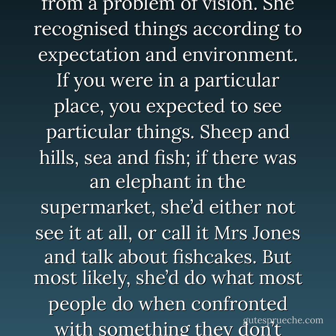 What could I do? My needlework teacher suffered from a problem of vision. She recognised things according to expectation and environment. If you were in a particular place, you expected to see particular things. Sheep and hills, sea and fish; if there was an elephant in the supermarket, she’d either not see it at all, or call it Mrs Jones and talk about fishcakes. But most likely, she’d do what most people do when confronted with something they don’t understand: Panic. - Jeanette Winterson