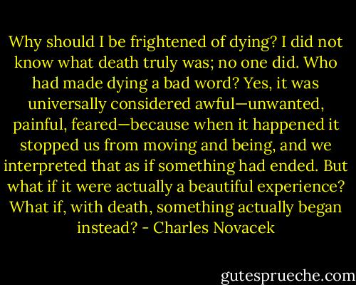 Why should I be frightened of dying? I did not know what death truly was; no one did. Who had made dying a bad word? Yes, it was universally considered awful—unwanted, painful, feared—because when it happened it stopped us from moving and being, and we interpreted that as if something had ended. But what if it were actually a beautiful experience? What if, with death, something actually began instead? - Charles Novacek