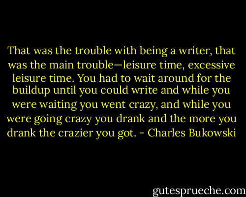 That was the trouble with being a writer, that was the main trouble—leisure time, excessive leisure time. You had to wait around for the buildup until you could write and while you were waiting you went crazy, and while you were going crazy you drank and the more you drank the crazier you got. - Charles Bukowski