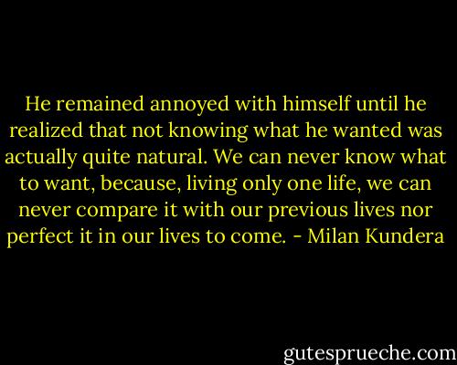 He remained annoyed with himself until he realized that not knowing what he wanted was actually quite natural. We can never know what to want, because, living only one life, we can never compare it with our previous lives nor perfect it in our lives to come. - Milan Kundera