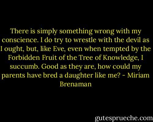 There is simply something wrong with my conscience. I do try to wrestle with the devil as I ought, but, like Eve, even when tempted by the Forbidden Fruit of the Tree of Knowledge, I succumb. Good as they are, how could my parents have bred a daughter like me? - Miriam Brenaman