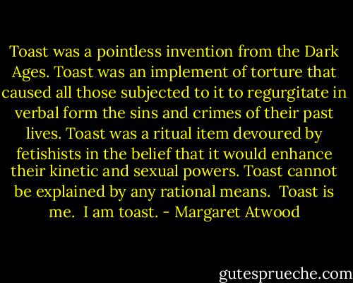 Toast was a pointless invention from the Dark Ages. Toast was an implement of torture that caused all those subjected to it to regurgitate in verbal form the sins and crimes of their past lives. Toast was a ritual item devoured by fetishists in the belief that it would enhance their kinetic and sexual powers. Toast cannot be explained by any rational means.<br /><br />Toast is me.<br /><br />I am toast. - Margaret Atwood