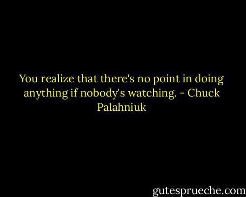 You realize that there's no point in doing anything if nobody's watching. - Chuck Palahniuk